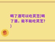 喝了酒可以吃灵芝(喝了酒，能不能吃灵芝？)