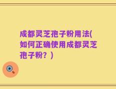 成都灵芝孢子粉用法(如何正确使用成都灵芝孢子粉？)