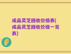 成品灵芝回收价格表(成品灵芝回收价格一览表)