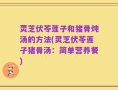 灵芝伏苓莲子和猪骨炖汤的方法(灵芝伏苓莲子猪骨汤：简单营养餐)