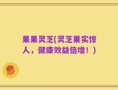 果果灵芝(灵芝果实惊人，健康效益倍增！)