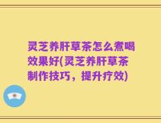 灵芝养肝草茶怎么煮喝效果好(灵芝养肝草茶制作技巧，提升疗效)