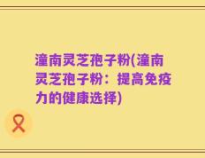 潼南灵芝孢子粉(潼南灵芝孢子粉：提高免疫力的健康选择)