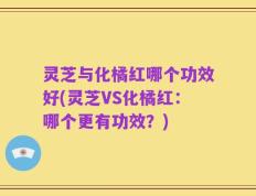 灵芝与化橘红哪个功效好(灵芝VS化橘红：哪个更有功效？)
