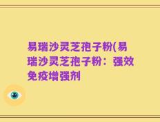 易瑞沙灵芝孢子粉(易瑞沙灵芝孢子粉：强效免疫增强剂