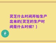 灵芝什么时间开始生产出来的(灵芝的生产时间是什么时候？)