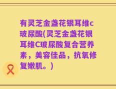 有灵芝金盏花银耳维c玻尿酸(灵芝金盏花银耳维C玻尿酸复合营养素，美容佳品，抗氧修复嫩肌。)