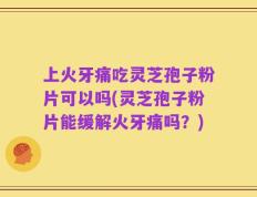 上火牙痛吃灵芝孢子粉片可以吗(灵芝孢子粉片能缓解火牙痛吗？)