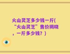 火山灵芝多少钱一斤(“火山灵芝”售价揭晓，一斤多少钱？)
