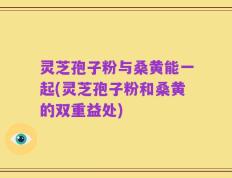 灵芝孢子粉与桑黄能一起(灵芝孢子粉和桑黄的双重益处)