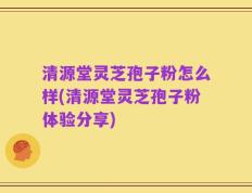 清源堂灵芝孢子粉怎么样(清源堂灵芝孢子粉体验分享)