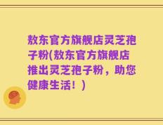 敖东官方旗舰店灵芝孢子粉(敖东官方旗舰店推出灵芝孢子粉，助您健康生活！)