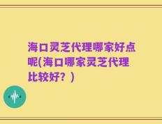 海口灵芝代理哪家好点呢(海口哪家灵芝代理比较好？)