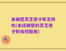 未破壁灵芝孢子粉怎样吃(未经破壁的灵芝孢子粉如何服用)