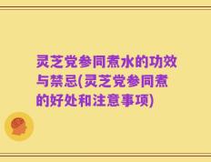灵芝党参同煮水的功效与禁忌(灵芝党参同煮的好处和注意事项)