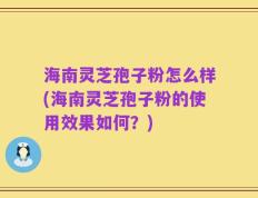 海南灵芝孢子粉怎么样(海南灵芝孢子粉的使用效果如何？)