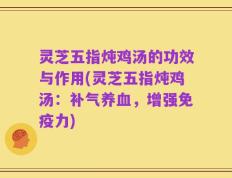 灵芝五指炖鸡汤的功效与作用(灵芝五指炖鸡汤：补气养血，增强免疫力)
