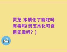 灵芝 木质化了能吃吗有毒吗(灵芝木化可食用无毒吗？)