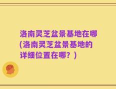 洛南灵芝盆景基地在哪(洛南灵芝盆景基地的详细位置在哪？)