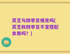 灵芝与四季豆相克吗(灵芝和四季豆不宜搭配食用吗？)