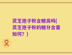 灵芝孢子粉含糖高吗(灵芝孢子粉的糖分含量如何？)