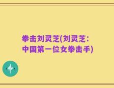 拳击刘灵芝(刘灵芝：中国第一位女拳击手)