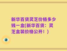 新华百货灵芝价格多少钱一盒(新华百货：灵芝盒装价格公开！)