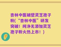 杏林中医破壁灵芝孢子粉(“杏林中医”研发突破！纯净无添加灵芝孢子粉火热上市！)
