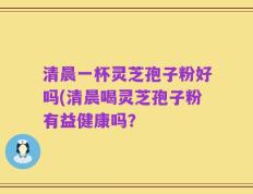 清晨一杯灵芝孢子粉好吗(清晨喝灵芝孢子粉有益健康吗？