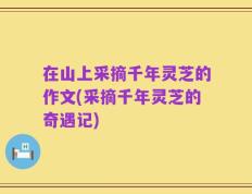 在山上采摘千年灵芝的作文(采摘千年灵芝的奇遇记)