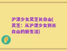 沪漂少女灵芝长白山(灵芝：从沪漂少女到长白山的新生活)