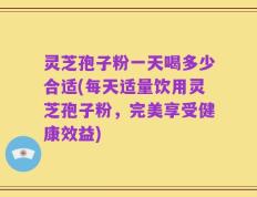 灵芝孢子粉一天喝多少合适(每天适量饮用灵芝孢子粉，完美享受健康效益)