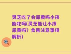 灵芝吃了会尿黄吗小孩能吃吗(灵芝能让小孩尿黄吗？食用注意事项解析)
