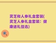 灵芝和人参礼盒套装(灵芝人参礼盒套装：健康送礼佳选)