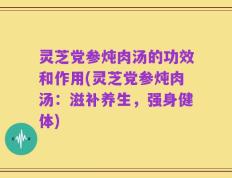 灵芝党参炖肉汤的功效和作用(灵芝党参炖肉汤：滋补养生，强身健体)