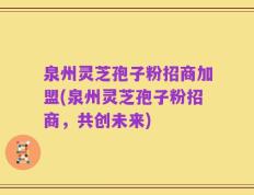 泉州灵芝孢子粉招商加盟(泉州灵芝孢子粉招商，共创未来)