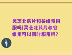 灵芝北芪片和谷维素同服吗(灵芝北芪片和谷维素可以同时服用吗？