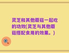 灵芝和其他蘑菇一起吃的功效(灵芝与其他蘑菇搭配食用的效果。)