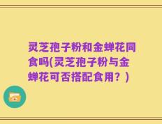 灵芝孢子粉和金蝉花同食吗(灵芝孢子粉与金蝉花可否搭配食用？)