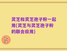 灵芝和灵芝孢子粉一起用(灵芝与灵芝孢子粉的联合应用)