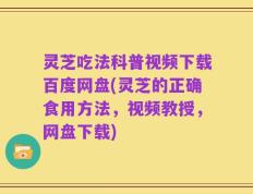 灵芝吃法科普视频下载百度网盘(灵芝的正确食用方法，视频教授，网盘下载)