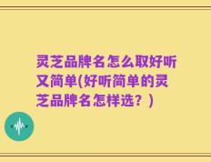 灵芝品牌名怎么取好听又简单(好听简单的灵芝品牌名怎样选？)