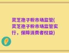灵芝孢子粉市场监管(灵芝孢子粉市场监管实行，保障消费者权益)