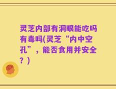 灵芝内部有洞眼能吃吗有毒吗(灵芝“内中空孔”，能否食用并安全？)