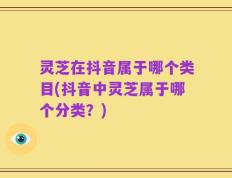 灵芝在抖音属于哪个类目(抖音中灵芝属于哪个分类？)