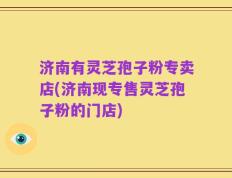 济南有灵芝孢子粉专卖店(济南现专售灵芝孢子粉的门店)
