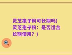 灵芝孢子粉可长期吗(灵芝孢子粉：是否适合长期使用？)