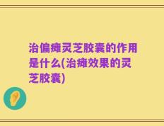 治偏瘫灵芝胶囊的作用是什么(治瘫效果的灵芝胶囊)