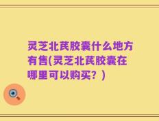 灵芝北芪胶囊什么地方有售(灵芝北芪胶囊在哪里可以购买？)