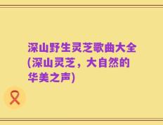 深山野生灵芝歌曲大全(深山灵芝，大自然的华美之声)